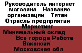 Руководитель интернет-магазина › Название организации ­ Титан › Отрасль предприятия ­ Маркетинг › Минимальный оклад ­ 26 000 - Все города Работа » Вакансии   . Московская обл.,Дзержинский г.